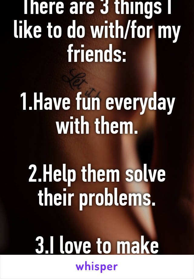 There are 3 things I like to do with/for my friends:

1.Have fun everyday with them.

2.Help them solve their problems.
  
3.I love to make them happy.