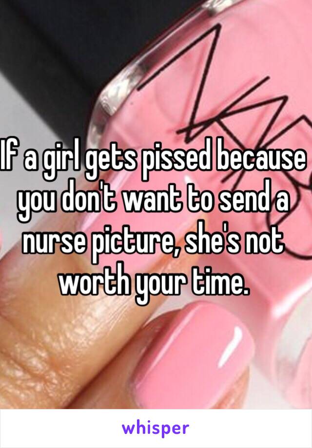 If a girl gets pissed because you don't want to send a nurse picture, she's not worth your time. 