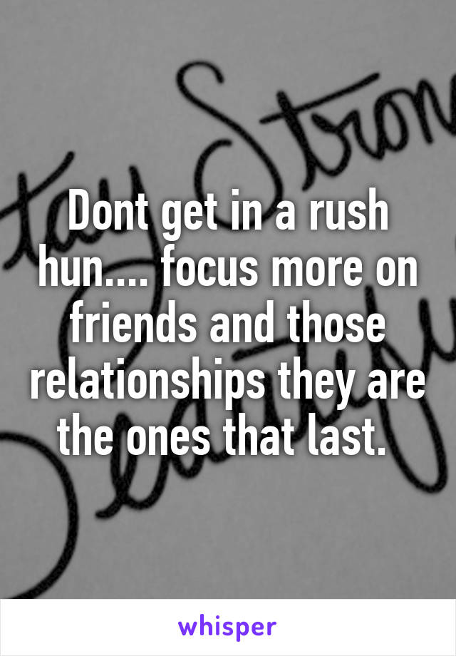 Dont get in a rush hun.... focus more on friends and those relationships they are the ones that last. 