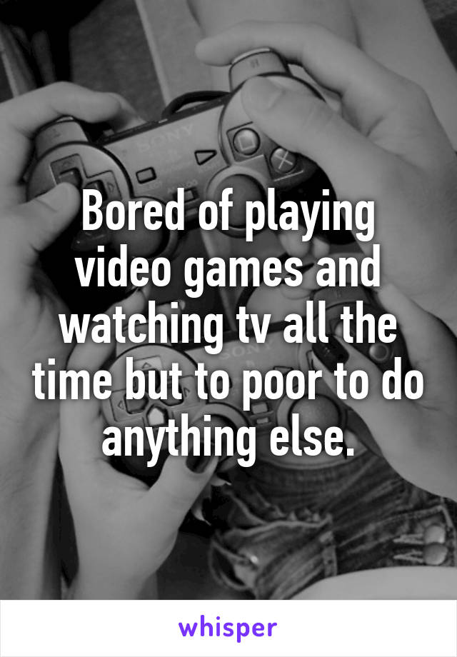 Bored of playing video games and watching tv all the time but to poor to do anything else.