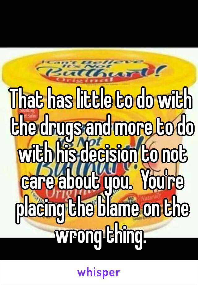 That has little to do with the drugs and more to do with his decision to not care about you.  You're placing the blame on the wrong thing. 