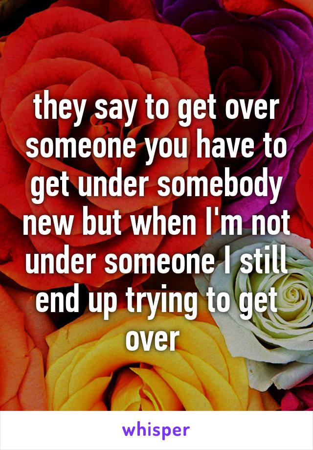 they say to get over someone you have to get under somebody new but when I'm not under someone I still end up trying to get over 