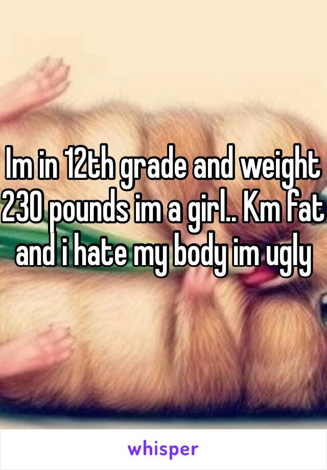 Im in 12th grade and weight 230 pounds im a girl.. Km fat and i hate my body im ugly