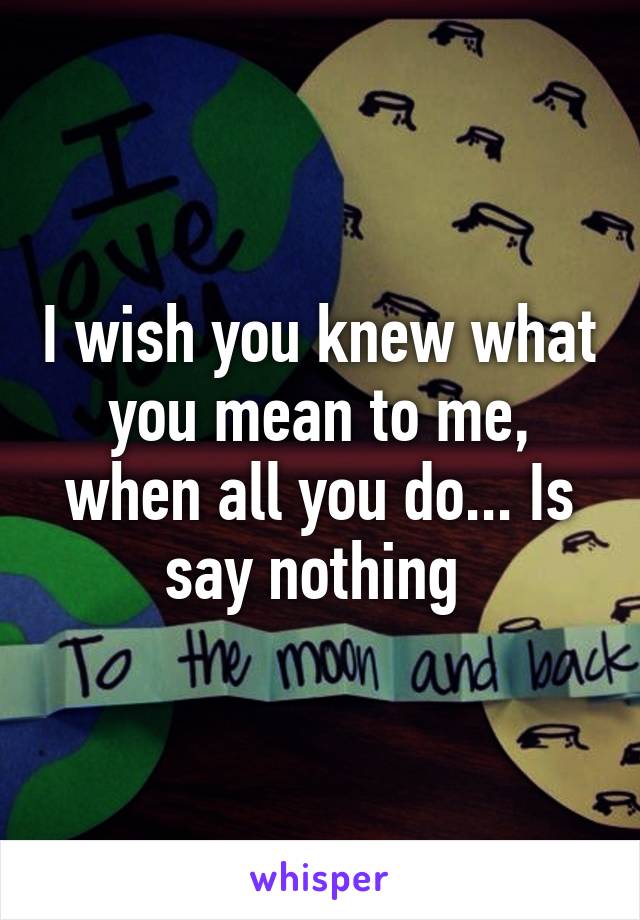 I wish you knew what you mean to me, when all you do... Is say nothing 