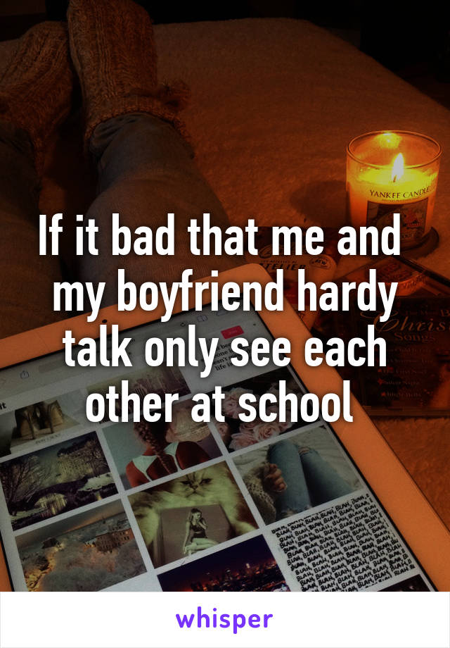 If it bad that me and  my boyfriend hardy talk only see each other at school 