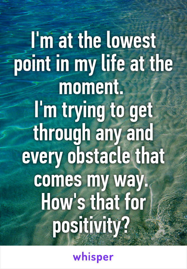 I'm at the lowest point in my life at the moment. 
I'm trying to get through any and every obstacle that comes my way. 
How's that for positivity? 