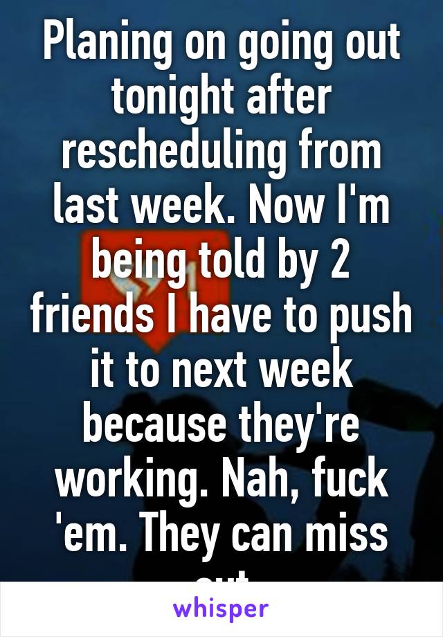 Planing on going out tonight after rescheduling from last week. Now I'm being told by 2 friends I have to push it to next week because they're working. Nah, fuck 'em. They can miss out