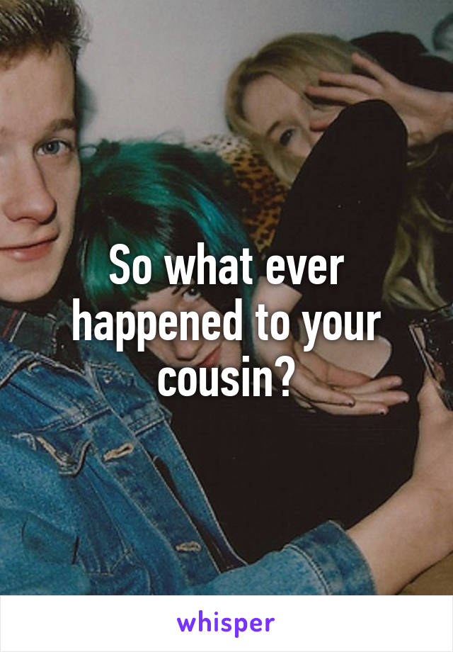 So what ever happened to your cousin?