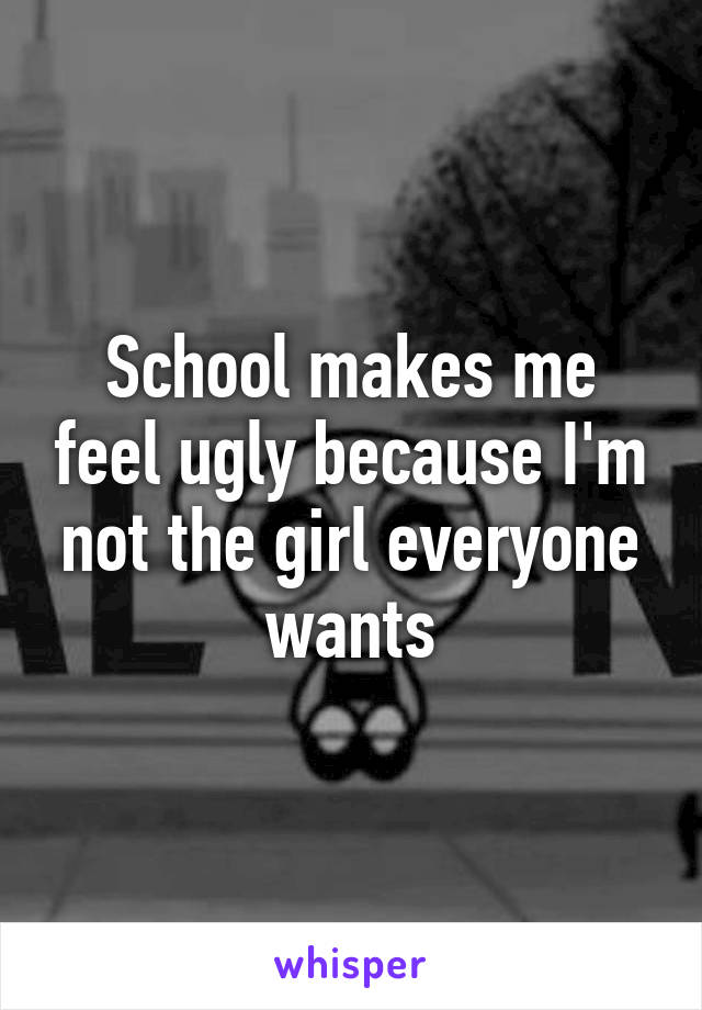 School makes me feel ugly because I'm not the girl everyone wants