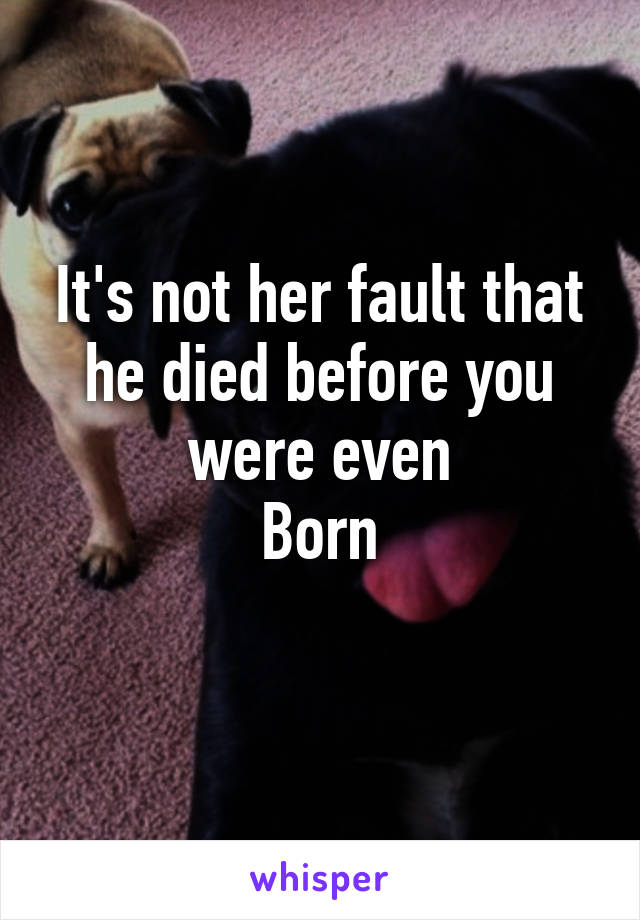 It's not her fault that he died before you were even
Born
