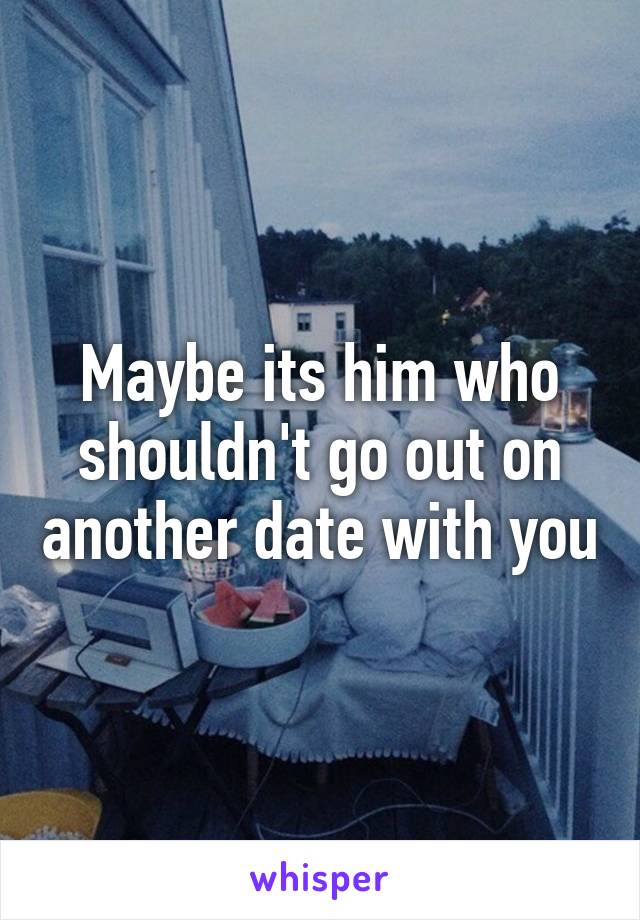 Maybe its him who shouldn't go out on another date with you