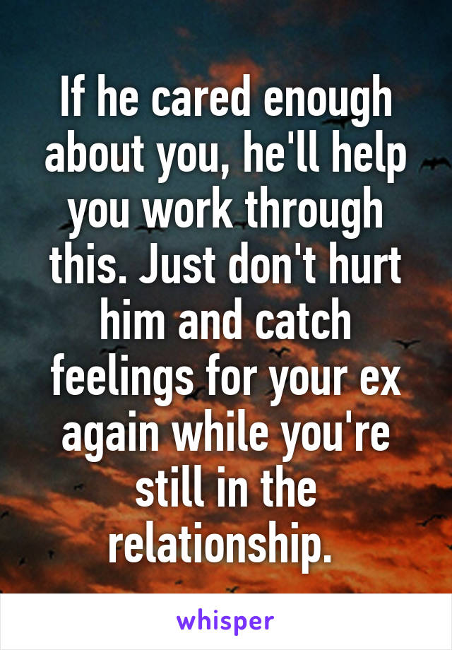 If he cared enough about you, he'll help you work through this. Just don't hurt him and catch feelings for your ex again while you're still in the relationship. 