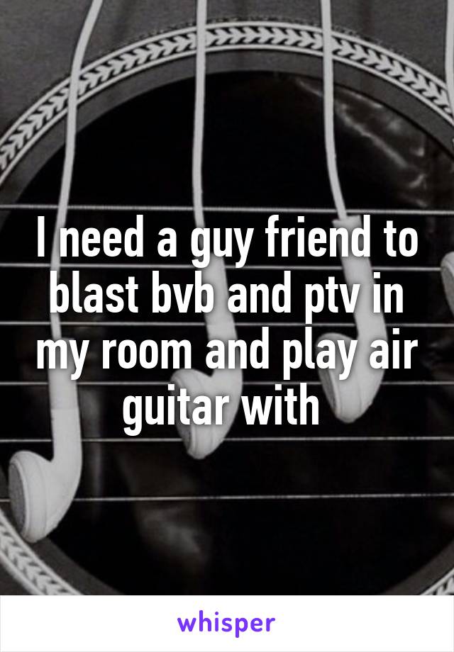 I need a guy friend to blast bvb and ptv in my room and play air guitar with 