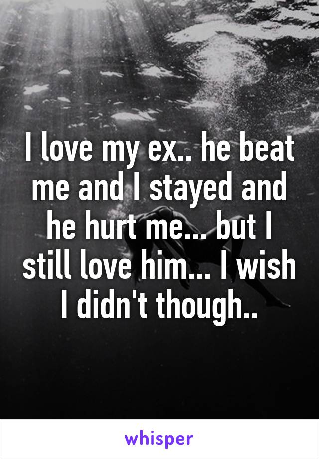 I love my ex.. he beat me and I stayed and he hurt me... but I still love him... I wish I didn't though..