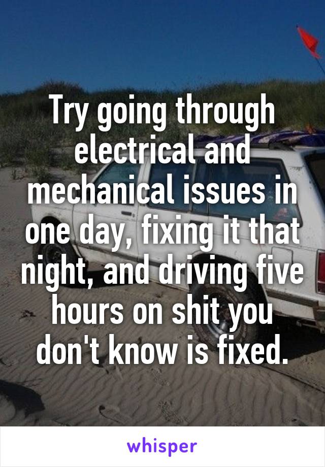 Try going through electrical and mechanical issues in one day, fixing it that night, and driving five hours on shit you don't know is fixed.