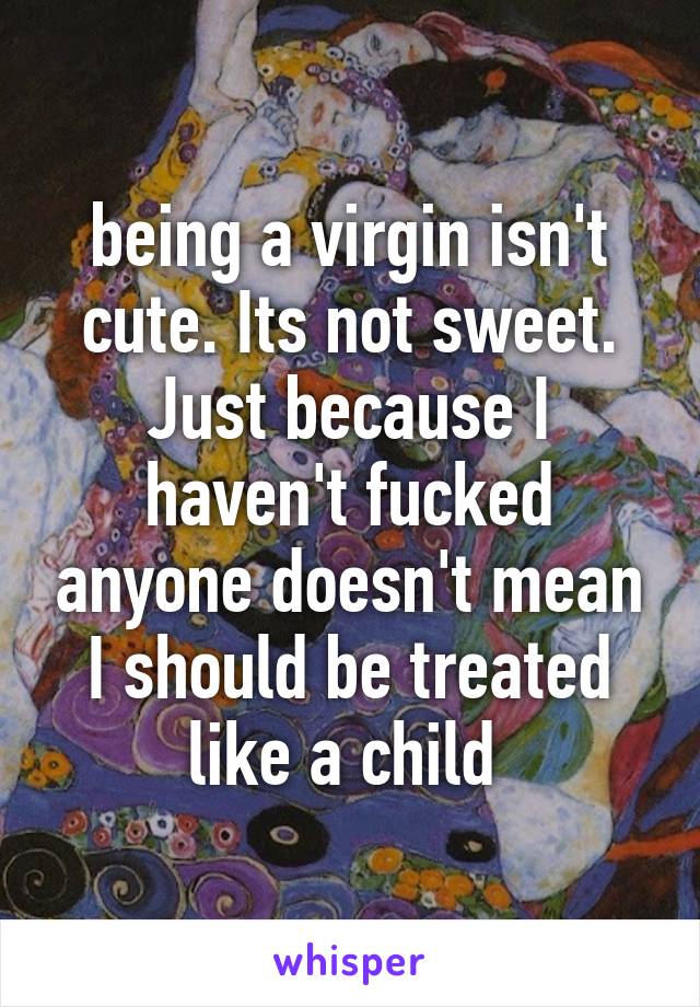 being a virgin isn't cute. Its not sweet. Just because I haven't fucked anyone doesn't mean I should be treated like a child 