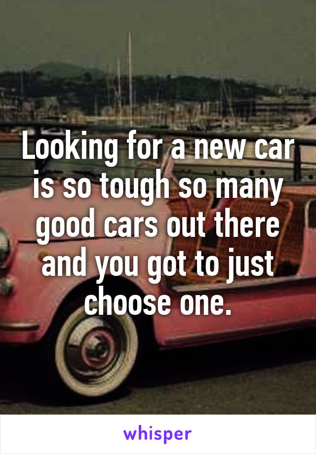 Looking for a new car is so tough so many good cars out there and you got to just choose one.