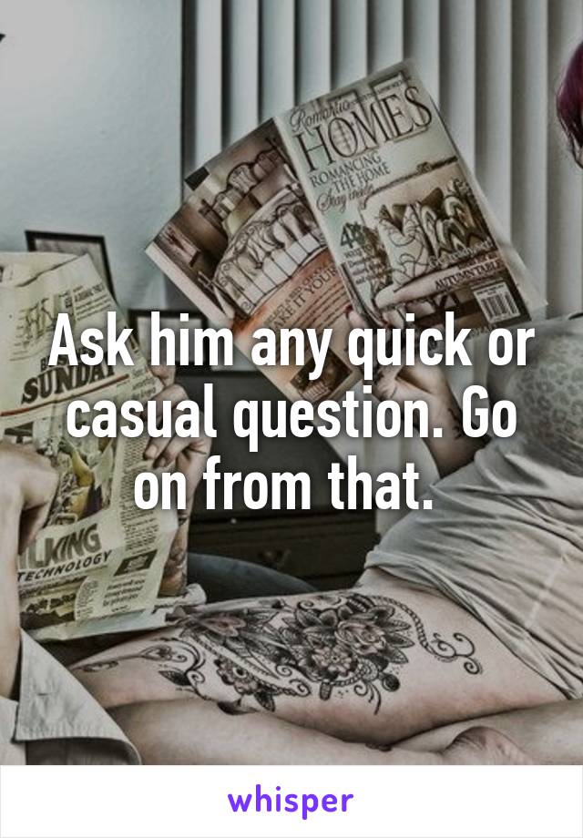 Ask him any quick or casual question. Go on from that. 
