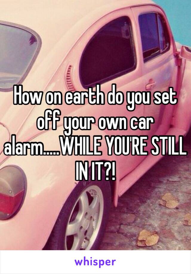 How on earth do you set off your own car alarm.....WHILE YOU'RE STILL IN IT?!