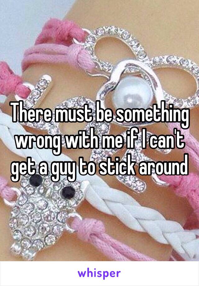 There must be something wrong with me if I can't get a guy to stick around 