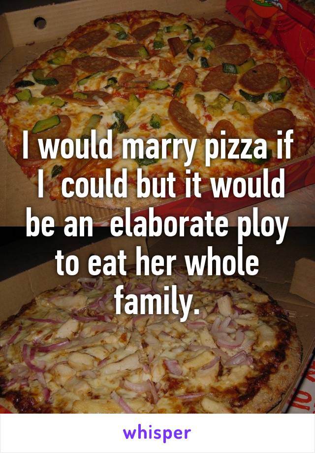 I would marry pizza if  I  could but it would be an  elaborate ploy to eat her whole family.