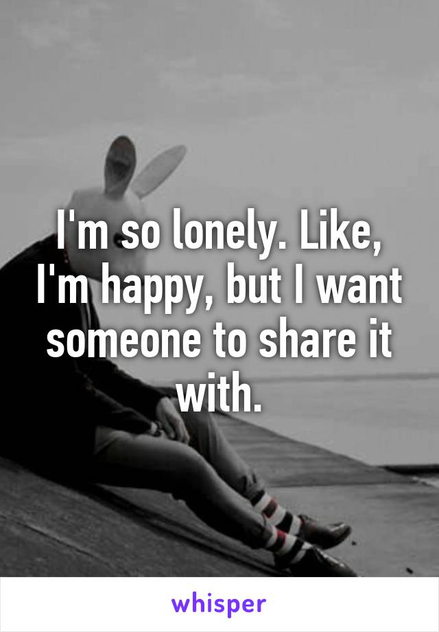 I'm so lonely. Like, I'm happy, but I want someone to share it with.