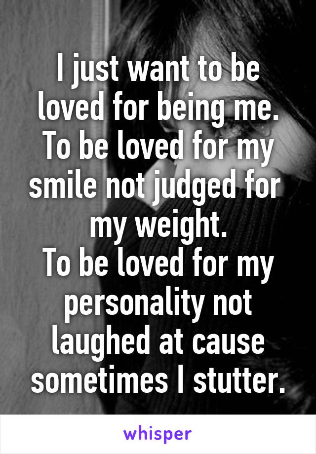 I just want to be loved for being me.
To be loved for my smile not judged for  my weight.
To be loved for my personality not laughed at cause sometimes I stutter.