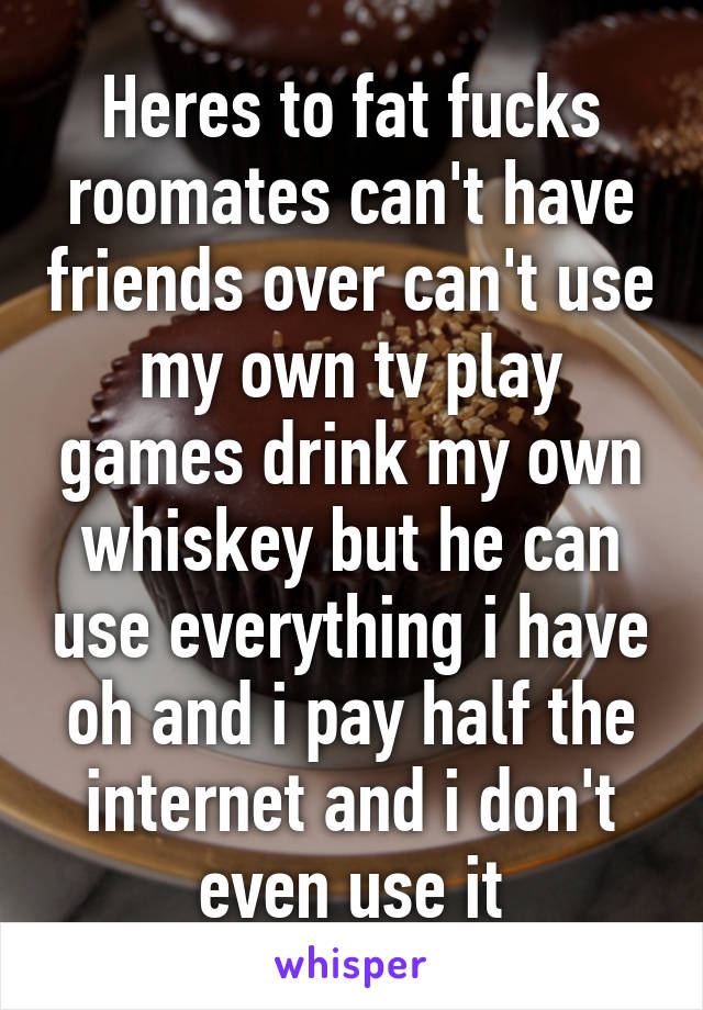 Heres to fat fucks roomates can't have friends over can't use my own tv play games drink my own whiskey but he can use everything i have oh and i pay half the internet and i don't even use it