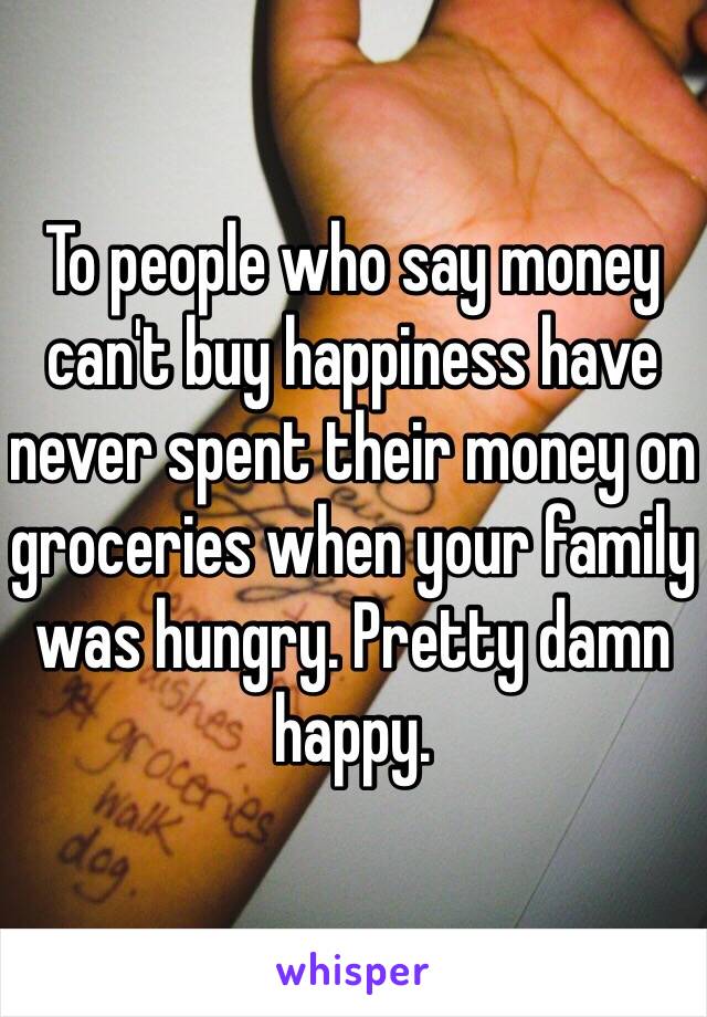 To people who say money can't buy happiness have never spent their money on groceries when your family was hungry. Pretty damn happy. 