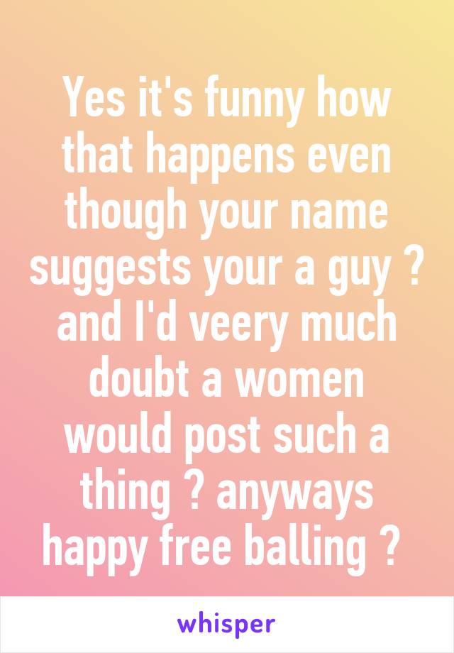 Yes it's funny how that happens even though your name suggests your a guy 😂 and I'd veery much doubt a women would post such a thing 😂 anyways happy free balling 😉 