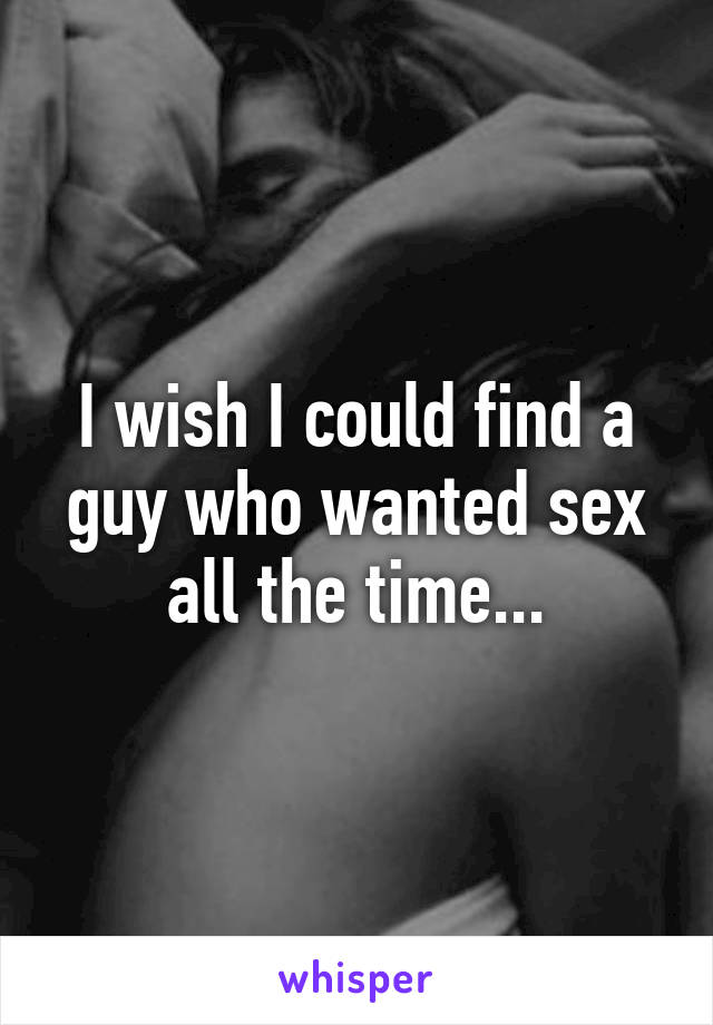 I wish I could find a guy who wanted sex all the time...