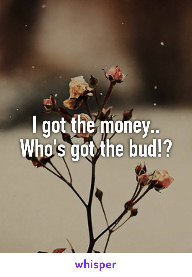 I got the money.. Who's got the bud!?