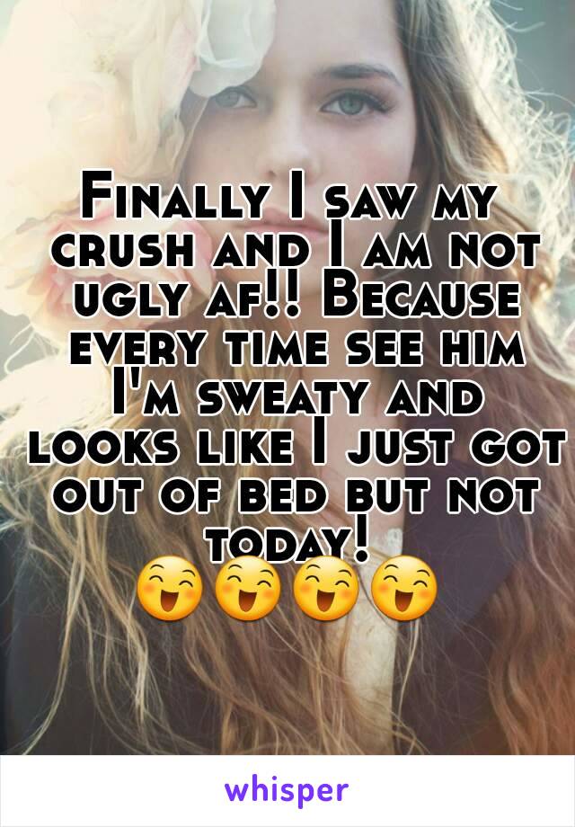 Finally I saw my crush and I am not ugly af!! Because every time see him I'm sweaty and looks like I just got out of bed but not today! 
😄😄😄😄