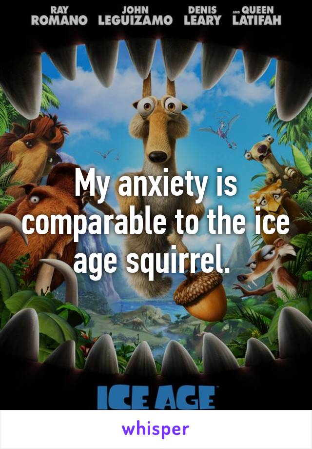 My anxiety is comparable to the ice age squirrel. 