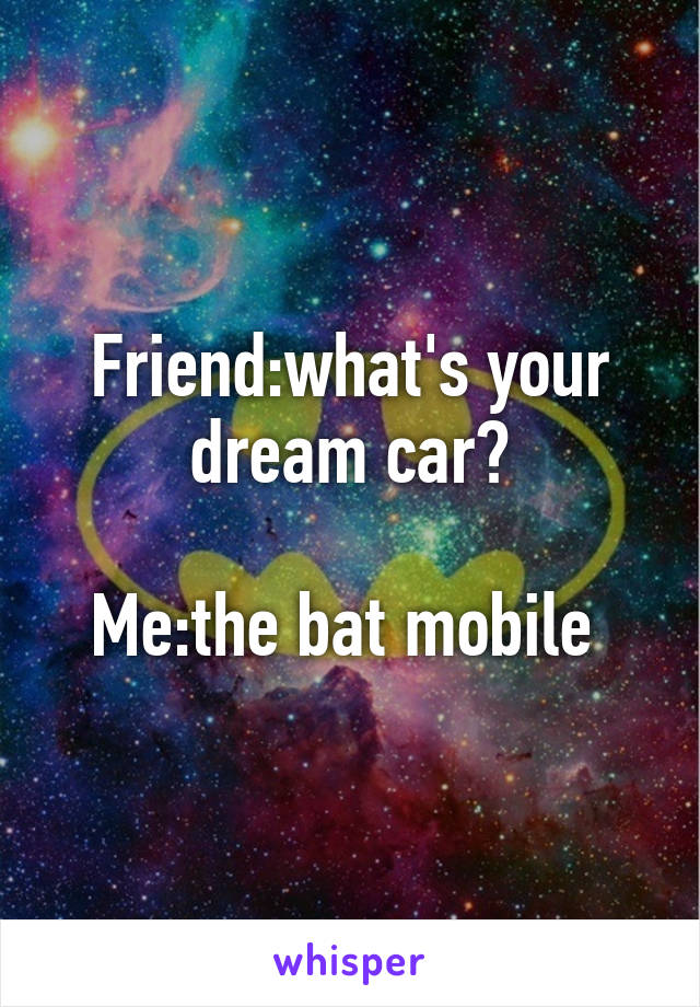 Friend:what's your dream car?

Me:the bat mobile 