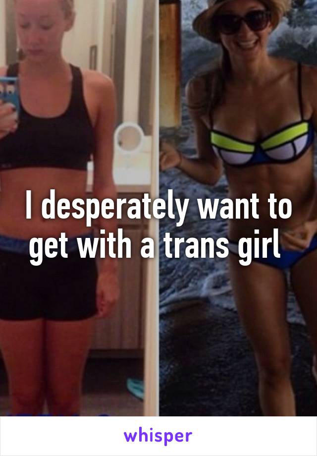 I desperately want to get with a trans girl 