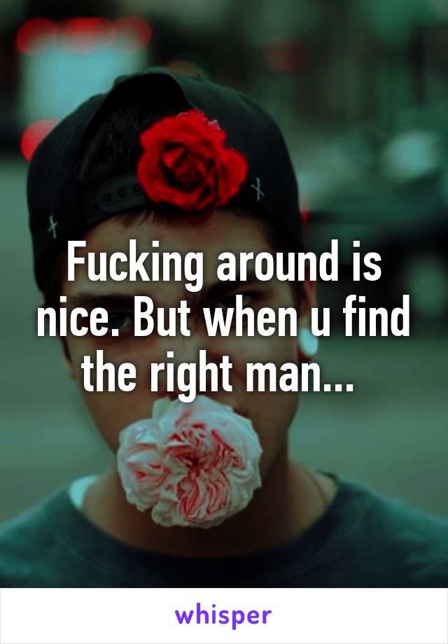 Fucking around is nice. But when u find the right man... 