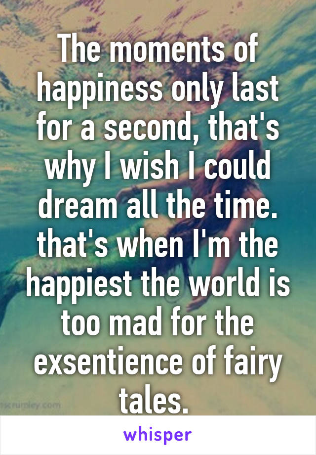 The moments of happiness only last for a second, that's why I wish I could dream all the time. that's when I'm the happiest the world is too mad for the exsentience of fairy tales. 