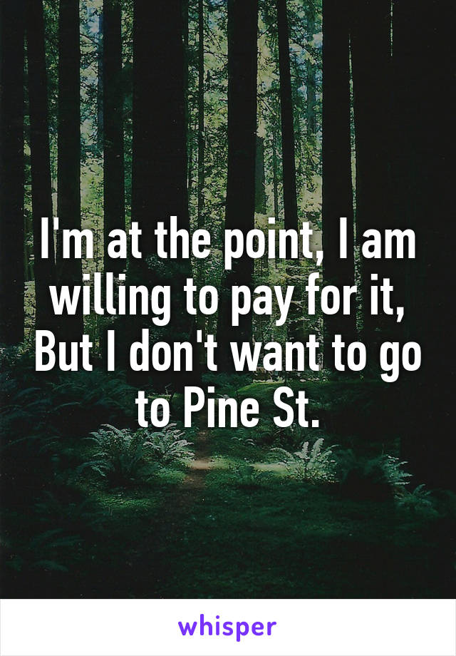 I'm at the point, I am willing to pay for it, But I don't want to go to Pine St.