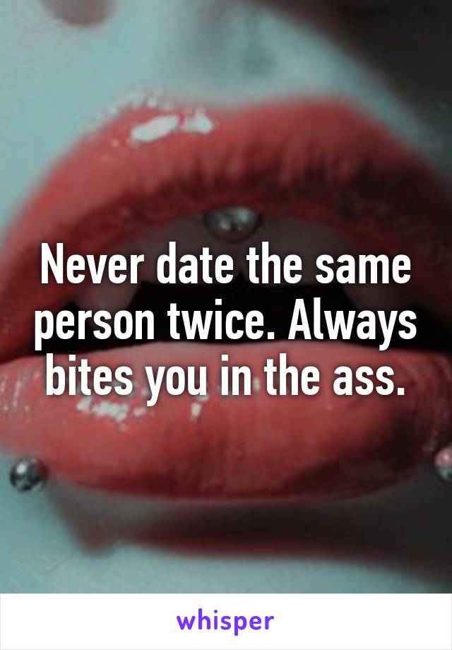 Never date the same person twice. Always bites you in the ass.