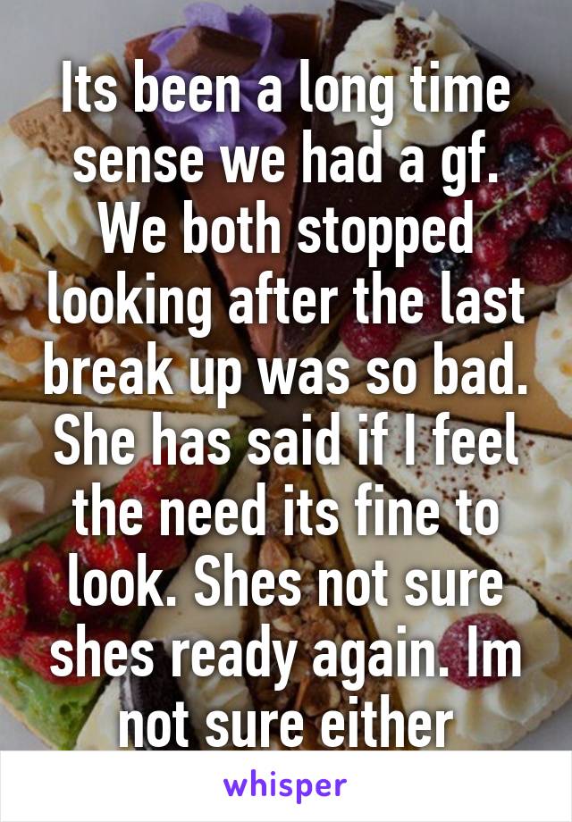 Its been a long time sense we had a gf. We both stopped looking after the last break up was so bad. She has said if I feel the need its fine to look. Shes not sure shes ready again. Im not sure either