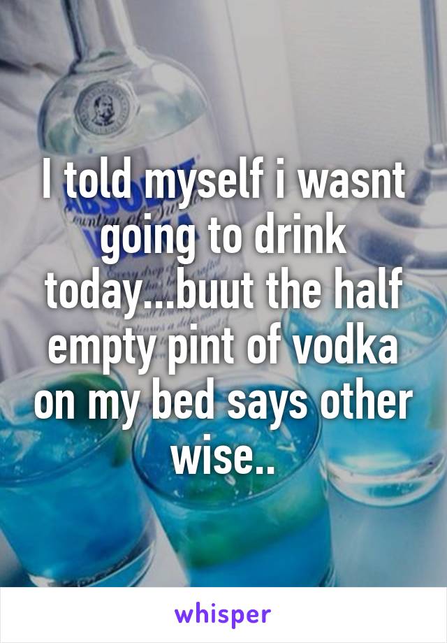 I told myself i wasnt going to drink today...buut the half empty pint of vodka on my bed says other wise..