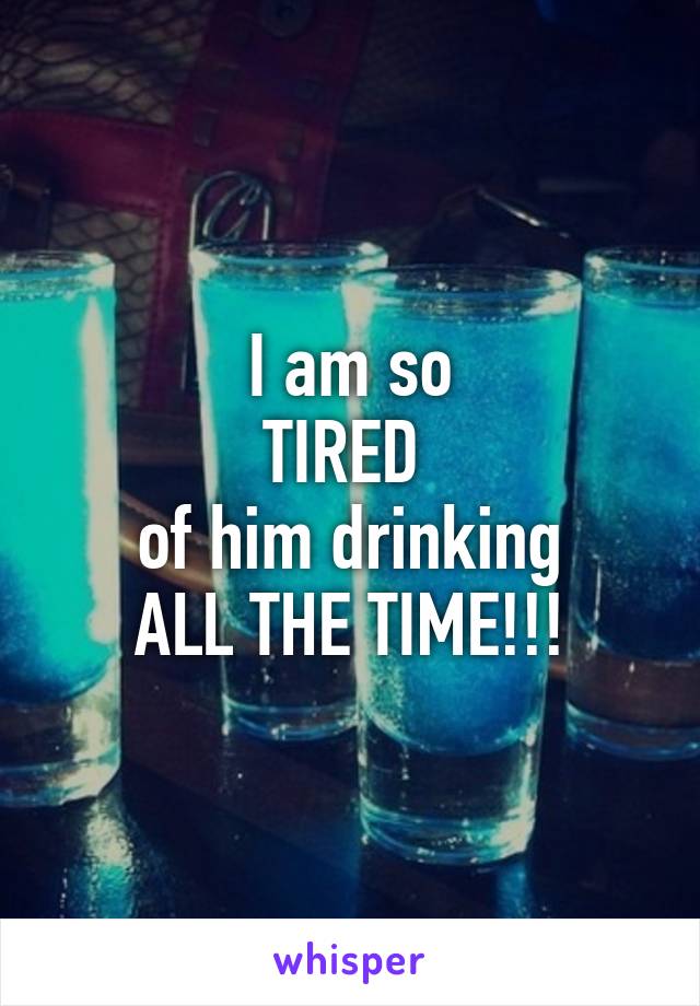 I am so
TIRED 
of him drinking
ALL THE TIME!!!