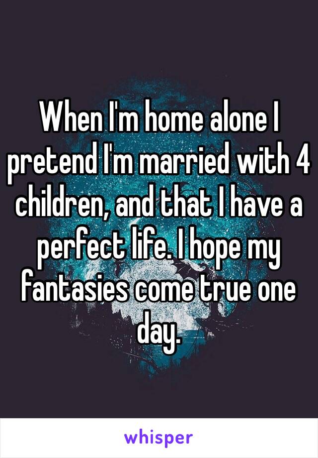 When I'm home alone I pretend I'm married with 4 children, and that I have a perfect life. I hope my fantasies come true one day.