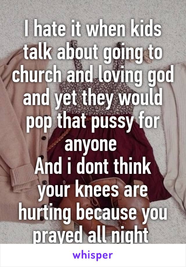 I hate it when kids talk about going to church and loving god and yet they would pop that pussy for anyone 
And i dont think your knees are hurting because you prayed all night 