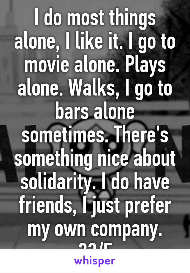 I do most things alone, I like it. I go to movie alone. Plays alone. Walks, I go to bars alone sometimes. There's something nice about solidarity. I do have friends, I just prefer my own company. 23/F