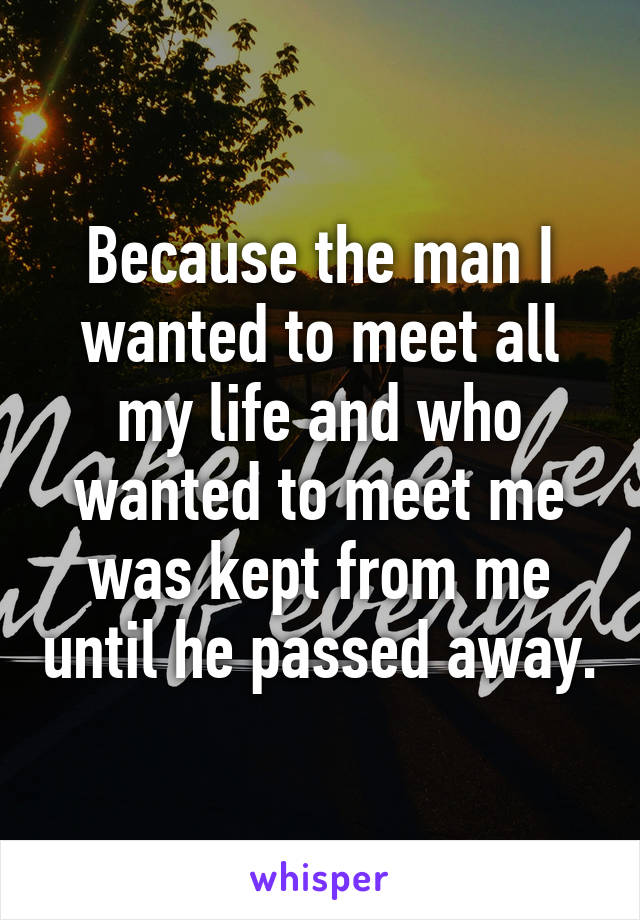Because the man I wanted to meet all my life and who wanted to meet me was kept from me until he passed away.