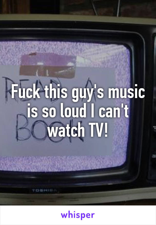 Fuck this guy's music is so loud I can't watch TV!