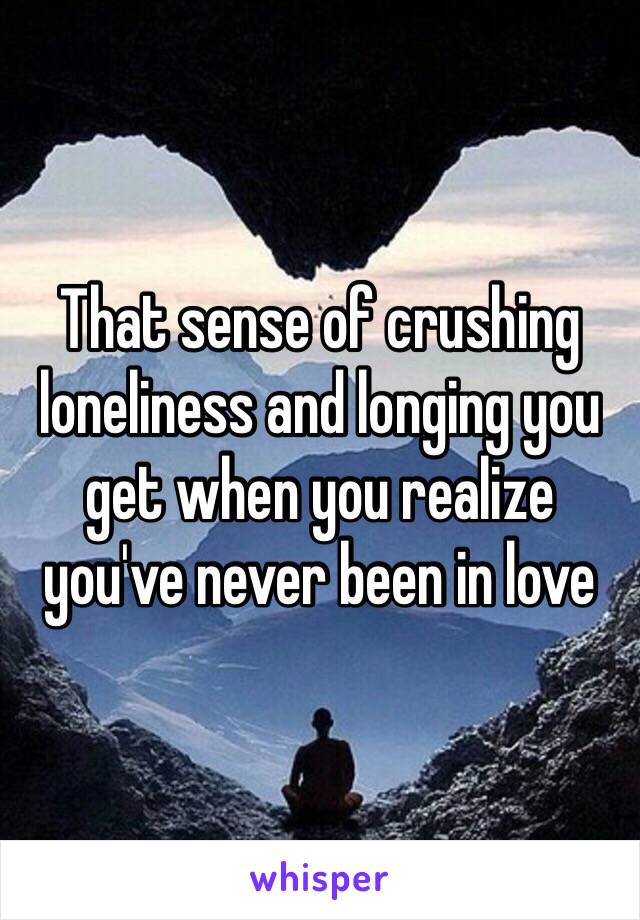 That sense of crushing loneliness and longing you get when you realize you've never been in love 