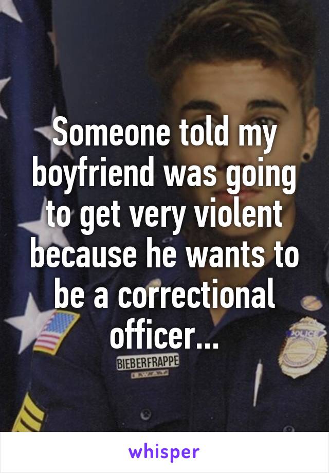 Someone told my boyfriend was going to get very violent because he wants to be a correctional officer...